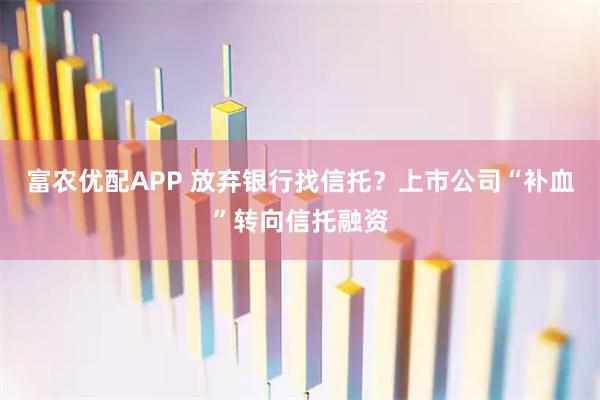 富农优配APP 放弃银行找信托？上市公司“补血”转向信托融资