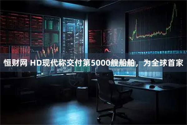 恒财网 HD现代称交付第5000艘船舶，为全球首家