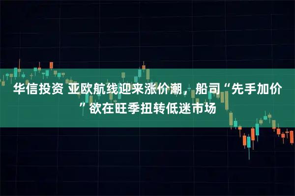 华信投资 亚欧航线迎来涨价潮，船司“先手加价”欲在旺季扭转低迷市场