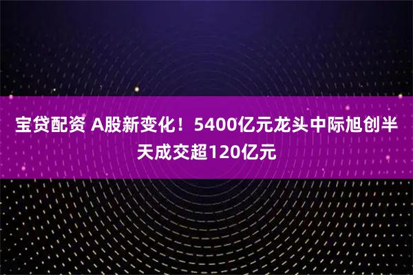 宝贷配资 A股新变化！5400亿元龙头中际旭创半天成交超120亿元