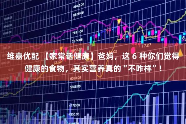 维嘉优配 【家常话健康】爸妈，这 6 种你们觉得健康的食物，其实营养真的“不咋样”！
