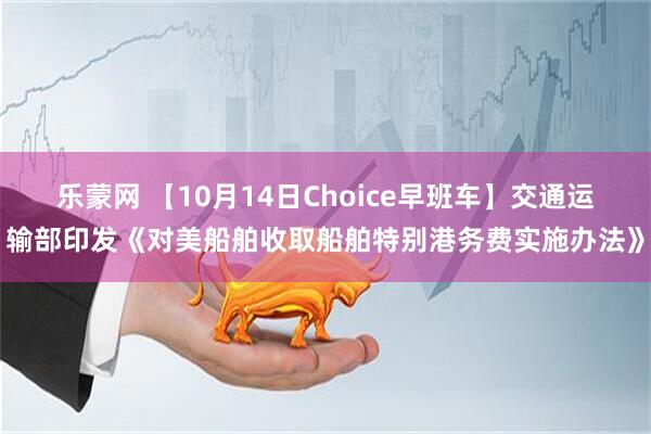乐蒙网 【10月14日Choice早班车】交通运输部印发《对美船舶收取船舶特别港务费实施办法》