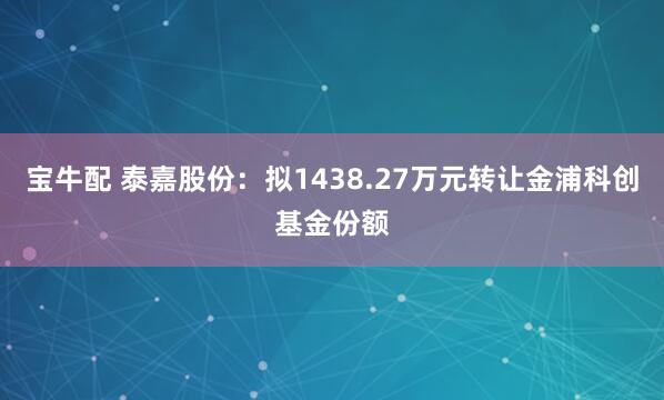 宝牛配 泰嘉股份：拟1438.27万元转让金浦科创基金份额