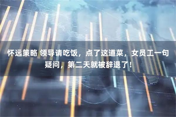 怀远策略 领导请吃饭，点了这道菜，女员工一句疑问，第二天就被辞退了！