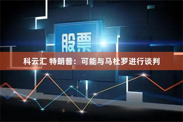 科云汇 特朗普：可能与马杜罗进行谈判