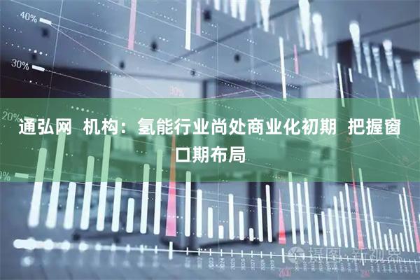 通弘网  机构：氢能行业尚处商业化初期  把握窗口期布局