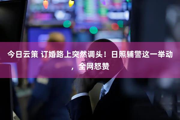 今日云策 订婚路上突然调头！日照辅警这一举动，全网怒赞