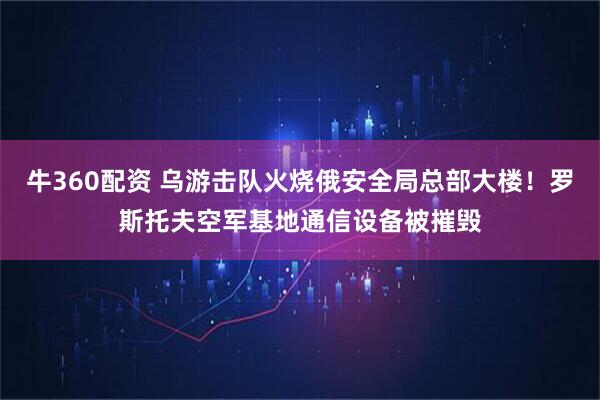 牛360配资 乌游击队火烧俄安全局总部大楼！罗斯托夫空军基地通信设备被摧毁