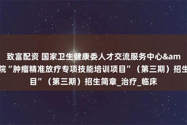 致富配资 国家卫生健康委人才交流服务中心&江苏省肿瘤医院“肿瘤精准放疗专项技能培训项目”（第三期）招生简章_治疗_临床